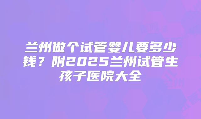 兰州做个试管婴儿要多少钱？附2025兰州试管生孩子医院大全