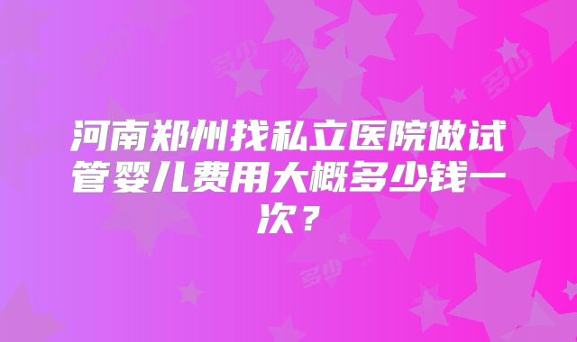 河南郑州找私立医院做试管婴儿费用大概多少钱一次？