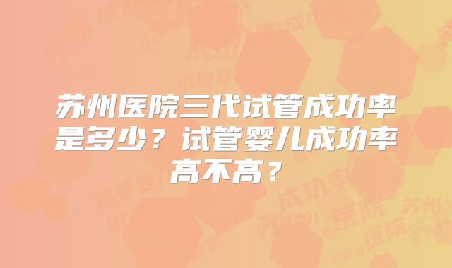 苏州医院三代试管成功率是多少？试管婴儿成功率高不高？