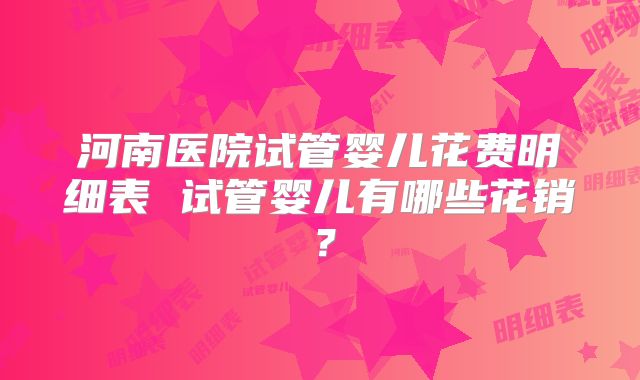 河南医院试管婴儿花费明细表 试管婴儿有哪些花销？