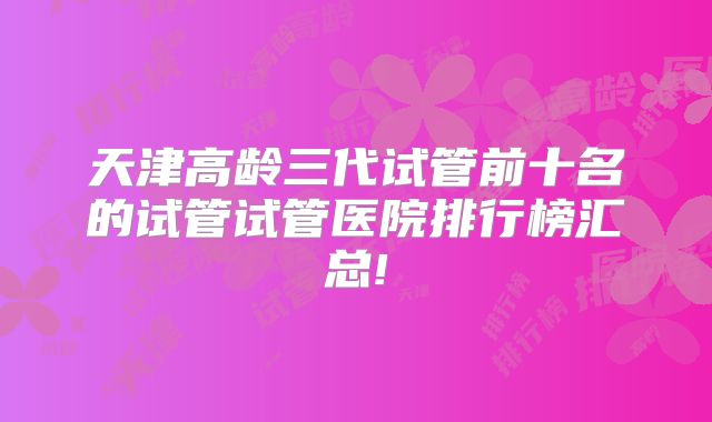 天津高龄三代试管前十名的试管试管医院排行榜汇总!