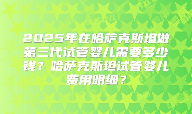 2025年在哈萨克斯坦做第三代试管婴儿需要多少钱?哈萨克斯坦试管婴儿费用明细?