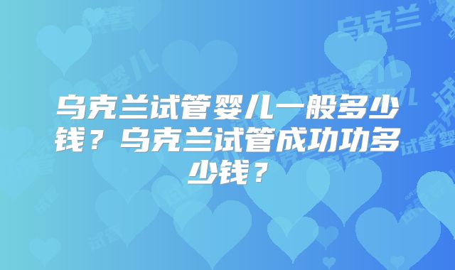 乌克兰试管婴儿一般多少钱?乌克兰试管成功功多少钱?