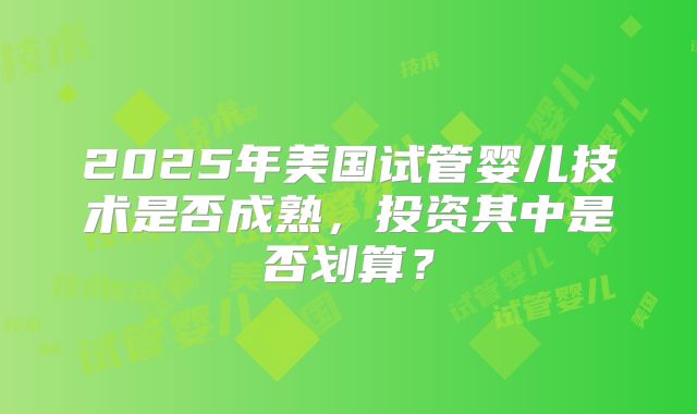 2025年美国试管婴儿技术是否成熟,投资其中是否划算?
