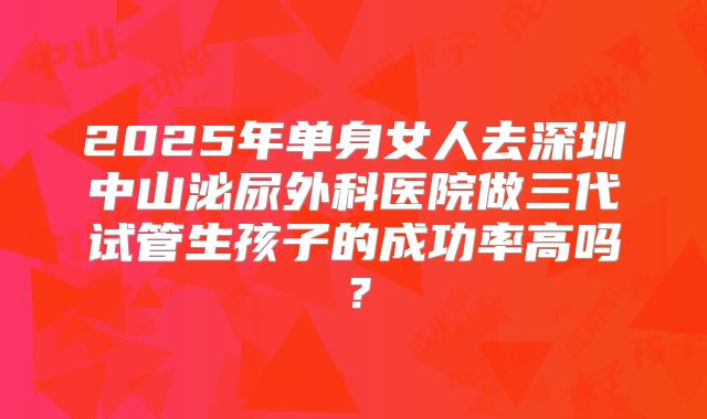 2025年单身女人去深圳中山泌尿外科医院做三代试管生孩子的成功率高吗？