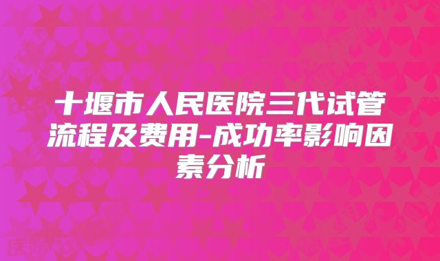 十堰市人民医院三代试管流程及费用-成功率影响因素分析