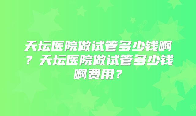 天坛医院做试管多少钱啊？天坛医院做试管多少钱啊费用？