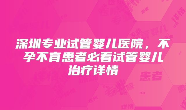 深圳专业试管婴儿医院,不孕不育患者必看试管婴儿治疗详情