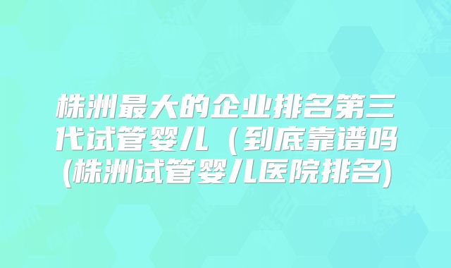 株洲最大的企业排名第三代试管婴儿（到底靠谱吗(株洲试管婴儿医院排名)