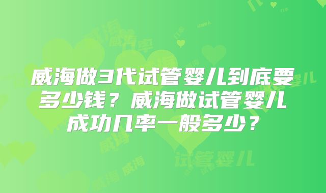 威海做3代试管婴儿到底要多少钱?威海做试管婴儿成功几率一般多少?