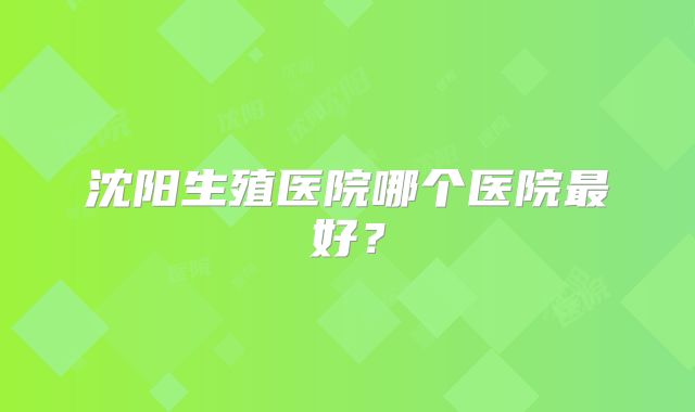沈阳生殖医院哪个医院最好?