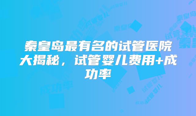 秦皇岛最有名的试管医院大揭秘,试管婴儿费用+成功率