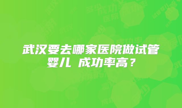 武汉要去哪家医院做试管婴儿​成功率高？