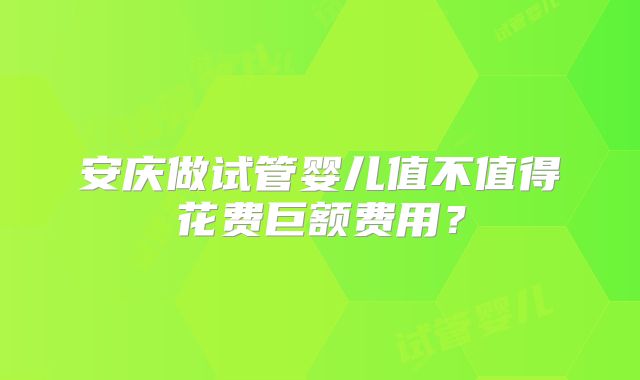 安庆做试管婴儿值不值得花费巨额费用？