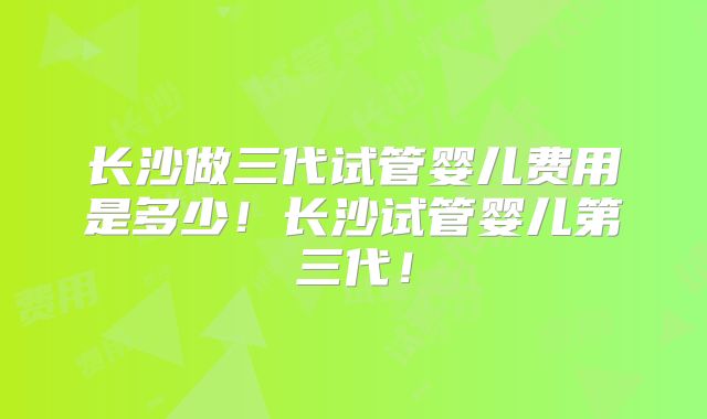 长沙做三代试管婴儿费用是多少！长沙试管婴儿第三代！