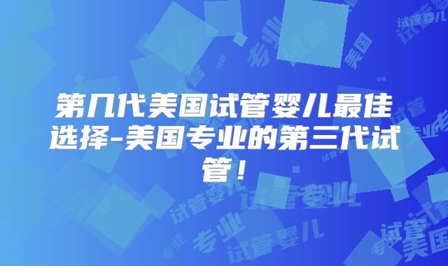 第几代美国试管婴儿最佳选择-美国专业的第三代试管！