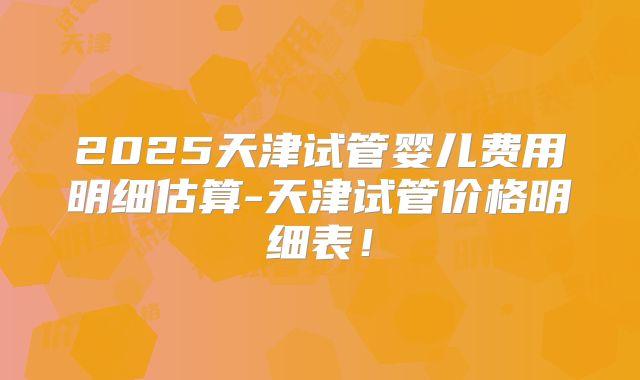 2025天津试管婴儿费用明细估算-天津试管价格明细表!