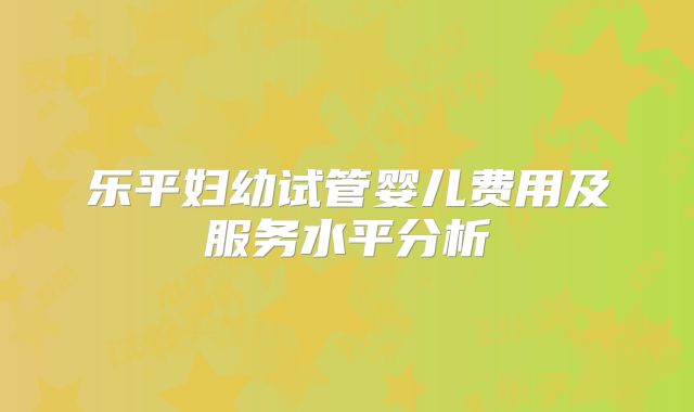 乐平妇幼试管婴儿费用及服务水平分析