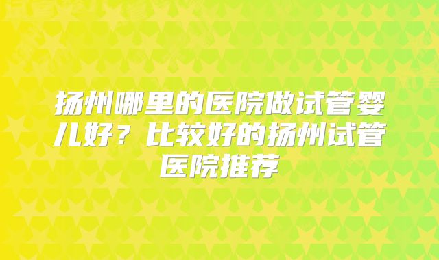扬州哪里的医院做试管婴儿好？比较好的扬州试管医院推荐