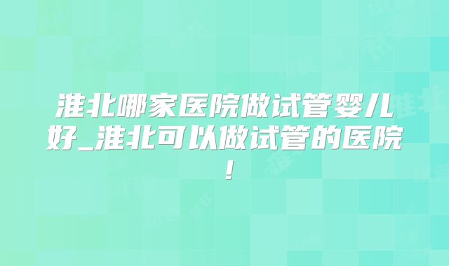 淮北哪家医院做试管婴儿好_淮北可以做试管的医院！