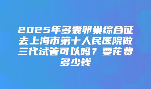 2025年多囊卵巢综合征去上海市第十人民医院做三代试管可以吗？要花费多少钱