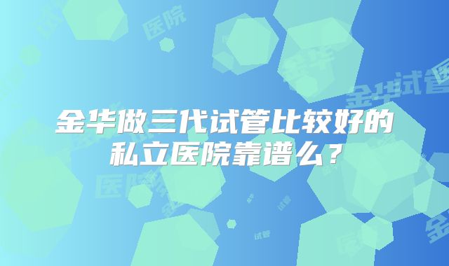 金华做三代试管比较好的私立医院靠谱么？