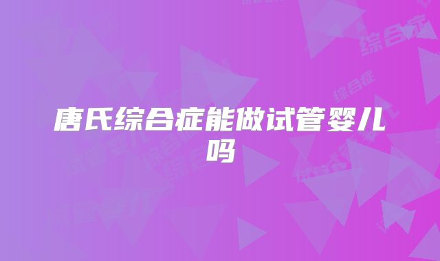 唐氏综合症能做试管婴儿吗