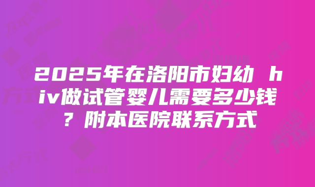 2025年在洛阳市妇幼 hiv做试管婴儿需要多少钱?附本医院联系方式
