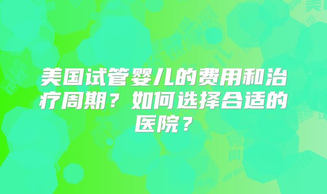 美国试管婴儿的费用和治疗周期？如何选择合适的医院？