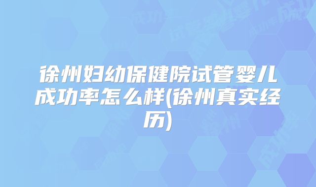 徐州妇幼保健院试管婴儿成功率怎么样(徐州真实经历)