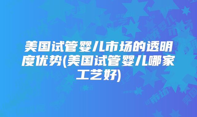 美国试管婴儿市场的透明度优势(美国试管婴儿哪家工艺好)