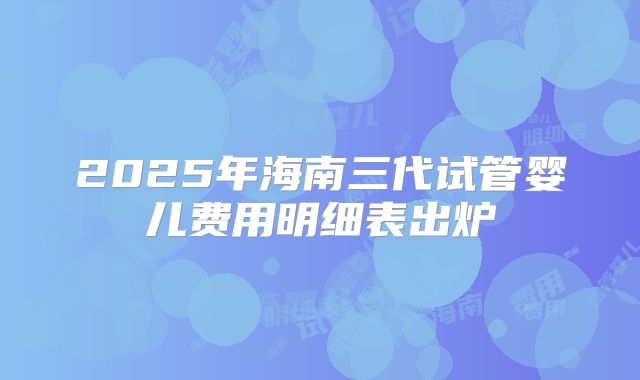 2025年海南三代试管婴儿费用明细表出炉