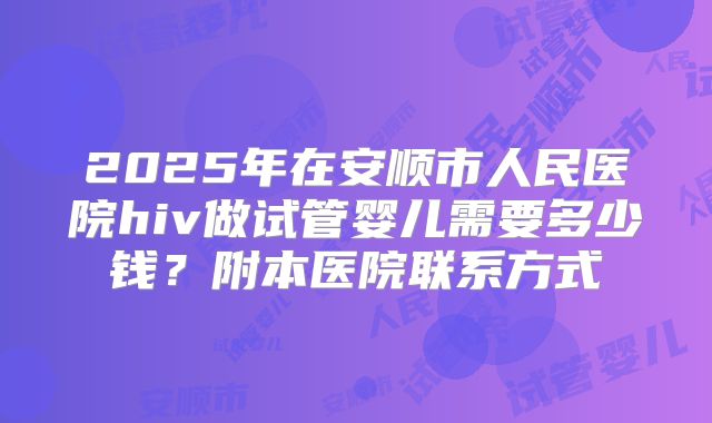 2025年在安顺市人民医院hiv做试管婴儿需要多少钱？附本医院联系方式