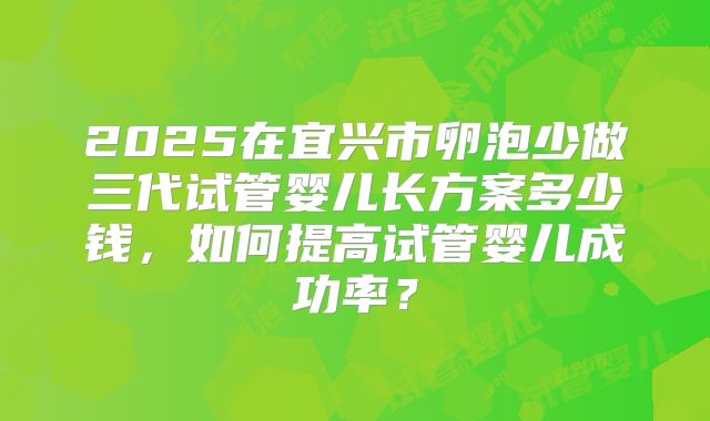 2025在宜兴市卵泡少做三代试管婴儿长方案多少钱，如何提高试管婴儿成功率？