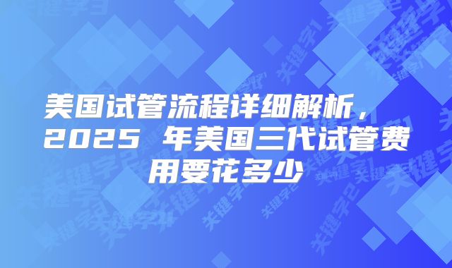 美国试管流程详细解析, 2025 年美国三代试管费用要花多少