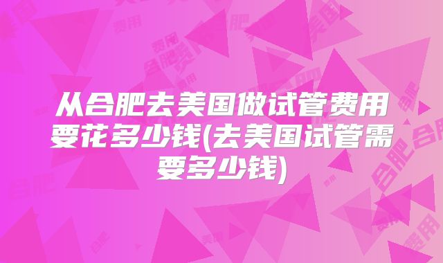 从合肥去美国做试管费用要花多少钱(去美国试管需要多少钱)