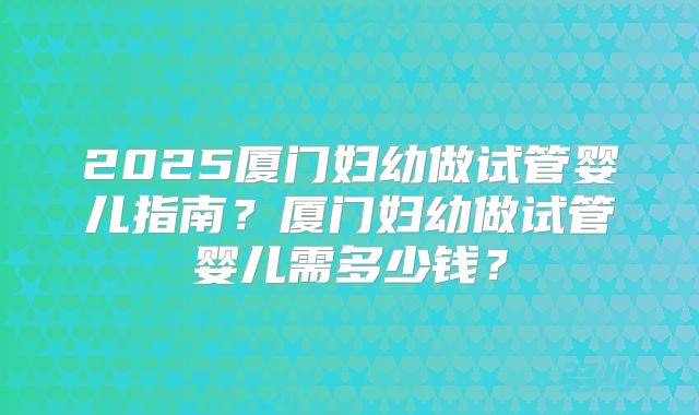 2025厦门妇幼做试管婴儿指南？厦门妇幼做试管婴儿需多少钱？