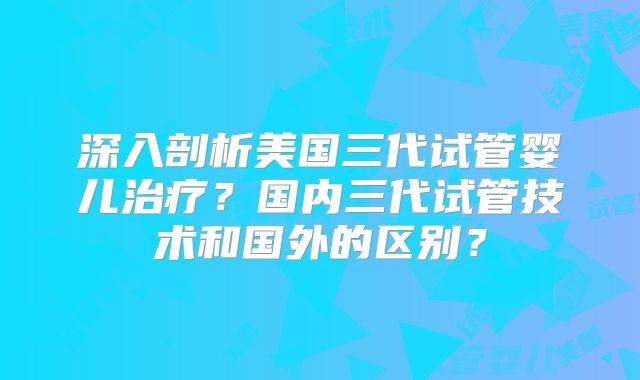 深入剖析美国三代试管婴儿治疗?国内三代试管技术和国外的区别?