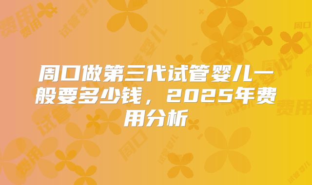 周口做第三代试管婴儿一般要多少钱，2025年费用分析