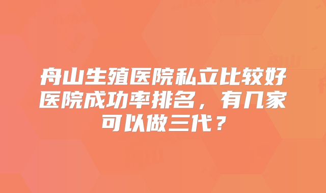 舟山生殖医院私立比较好医院成功率排名，有几家可以做三代？