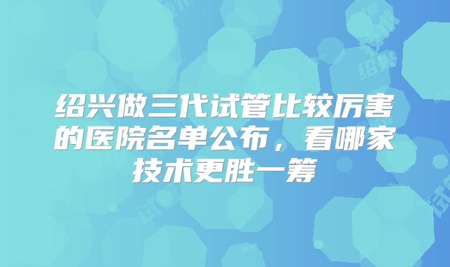 绍兴做三代试管比较厉害的医院名单公布，看哪家技术更胜一筹