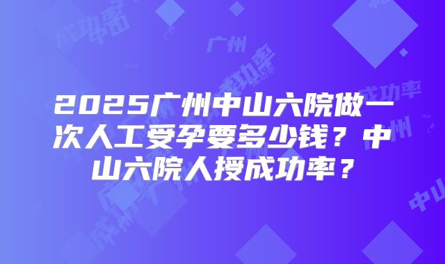 2025广州中山六院做一次人工受孕要多少钱？中山六院人授成功率？