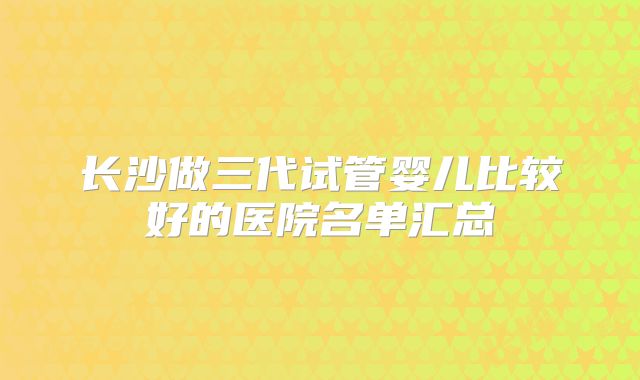 长沙做三代试管婴儿比较好的医院名单汇总