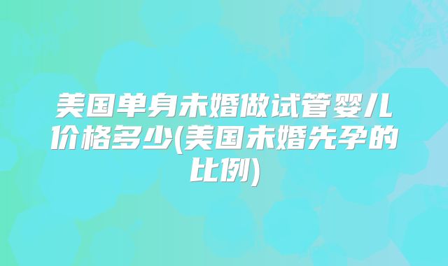 美国单身未婚做试管婴儿价格多少(美国未婚先孕的比例)
