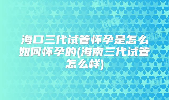 海口三代试管怀孕是怎么如何怀孕的(海南三代试管怎么样)