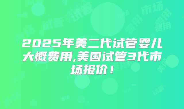 2025年美二代试管婴儿大概费用,美国试管3代市场报价！