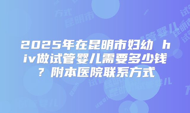 2025年在昆明市妇幼 hiv做试管婴儿需要多少钱？附本医院联系方式