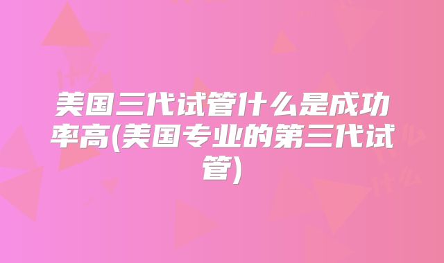 美国三代试管什么是成功率高(美国专业的第三代试管)