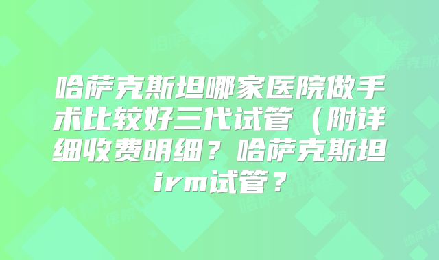 哈萨克斯坦哪家医院做手术比较好三代试管（附详细收费明细？哈萨克斯坦irm试管？