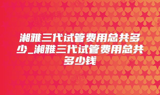 湘雅三代试管费用总共多少_湘雅三代试管费用总共多少钱